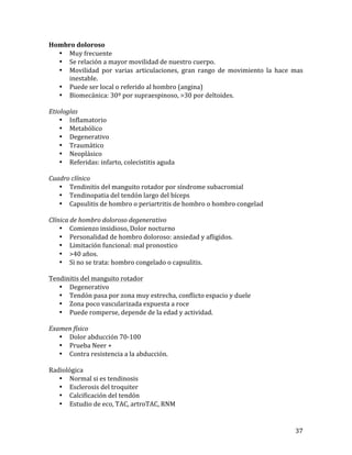 Hombro	
  doloroso	
  
• Muy	
  frecuente	
  
• Se	
  relación	
  a	
  mayor	
  movilidad	
  de	
  nuestro	
  cuerpo.	
  
• Movilidad	
   por	
   varias	
   articulaciones,	
   gran	
   rango	
   de	
   movimiento	
   la	
   hace	
   mas	
  
inestable.	
  
• Puede	
  ser	
  local	
  o	
  referido	
  al	
  hombro	
  (angina)	
  
• Biomecánica:	
  30º	
  por	
  supraespinoso,	
  >30	
  por	
  deltoides.	
  
	
  
Etiologías	
  
• Inflamatorio	
  
• Metabólico	
  
• Degenerativo	
  
• Traumático	
  
• Neoplásico	
  
• Referidas:	
  infarto,	
  colecistitis	
  aguda	
  
	
  
Cuadro	
  clínico	
  
• Tendinitis	
  del	
  manguito	
  rotador	
  por	
  síndrome	
  subacromial	
  
• Tendinopatia	
  del	
  tendón	
  largo	
  del	
  bíceps	
  
• Capsulitis	
  de	
  hombro	
  o	
  periartritis	
  de	
  hombro	
  o	
  hombro	
  congelad	
  
	
  
Clínica	
  de	
  hombro	
  doloroso	
  degenerativo	
  
• Comienzo	
  insidioso,	
  Dolor	
  nocturno	
  
• Personalidad	
  de	
  hombro	
  doloroso:	
  ansiedad	
  y	
  afligidos.	
  
• Limitación	
  funcional:	
  mal	
  pronostico	
  
• >40	
  años.	
  
• Si	
  no	
  se	
  trata:	
  hombro	
  congelado	
  o	
  capsulitis.	
  
	
  
Tendinitis	
  del	
  manguito	
  rotador	
  
• Degenerativo	
  
• Tendón	
  pasa	
  por	
  zona	
  muy	
  estrecha,	
  conflicto	
  espacio	
  y	
  duele	
  
• Zona	
  poco	
  vascularizada	
  expuesta	
  a	
  roce	
  
• Puede	
  romperse,	
  depende	
  de	
  la	
  edad	
  y	
  actividad.	
  
	
  
Examen	
  físico	
  
• Dolor	
  abducción	
  70-­‐100	
  
• Prueba	
  Neer	
  +	
  
• Contra	
  resistencia	
  a	
  la	
  abducción.	
  
	
  
Radiológica	
  
• Normal	
  si	
  es	
  tendinosis	
  
• Esclerosis	
  del	
  troquiter	
  
• Calcificación	
  del	
  tendón	
  
• Estudio	
  de	
  eco,	
  TAC,	
  artroTAC,	
  RNM	
  

	
  

37	
  

 