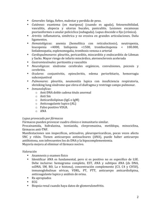 •
•

•
•

•
•
•
•
•
•

Generales:	
  fatiga,	
  fiebre,	
  malestar	
  y	
  perdida	
  de	
  peso.	
  
Cutáneas:	
   exantema	
   (en	
   mariposa)	
   (cuando	
   es	
   aguda),	
   fotosensibilidad,	
  
vasculitis,	
   alopecia	
   y	
   ulceras	
   bucales,	
   paniculitis.	
   Lesiones	
   escamosas	
  
psoriasiformes	
  o	
  anular	
  policiclica	
  (subaguda).	
  Lupus	
  discoide	
  o	
  fijo	
  (crónica).	
  
Artritis:	
   inflamatoria,	
   simétrica	
   y	
   no	
   erosiva	
   en	
   grandes	
   articulaciones.	
   Daña	
  
ligamentos.	
  
Hematológicas:	
   anemia	
   (hemolítica	
   con	
   reticulocitosis),	
   neutropenia,	
  
leucopenia	
   <4000,	
   linfopenia	
   <1500,	
   trombocitopenia	
   <	
   100.000,	
  
linfadenopatia,	
  esplenomegalia,	
  trombosis	
  venosa	
  o	
  arterial	
  
Cardiopulmonares:	
  pleuritis,	
  pericarditis,	
  miocarditis	
  y	
  endocarditis	
  de	
  Libman	
  
y	
  Sacks.	
  Mayor	
  riesgo	
  de	
  infarto	
  miocárdico,	
  ateroesclerosis	
  acelerada	
  
Gastrointestinales:	
  peritonitis	
  y	
  vasculitis	
  
Neurológicas:	
   síndrome	
   cerebrales	
   orgánicos,	
   convulsiones,	
   psicosis	
   y	
  
cerebritis.	
  
Oculares:	
   conjuntivitis,	
   epiescleritis,	
   edema	
   periorbitario,	
   hemorragia	
  
subconjuntival	
  
Pulmonares:	
   pleuritis,	
   neumonitis	
   lupica	
   con	
   insuficiencia	
   respiratoria,	
  
shrinking	
  lung	
  síndrome	
  que	
  eleva	
  el	
  diafragma	
  y	
  restringe	
  campo	
  pulmonar.	
  
Inmunoloficas:	
  	
  
o Anti	
  DNA	
  doble	
  cadena	
  titulo	
  anormal	
  
o Anti	
  Sm	
  
o Anticardiolipinas	
  (IgG	
  o	
  IgM)	
  
o Anticoagulante	
  lupico	
  (AL)	
  
o Falso	
  positivo	
  VDLR.	
  
o ANA	
  

	
  
Lupus	
  provocado	
  por	
  fármacos	
  
Fármacos	
  pueden	
  provocar	
  cuadro	
  clínico	
  e	
  inmunitario	
  similar.	
  
Procainamida,	
   hidralazina,	
   isoniazida,	
   clorpromazina,	
   metildopa,	
   minociclina,	
  
fármacos	
  anti-­‐TNF.	
  
Manifestaciones	
   son	
   inspecificas,	
   articualres,	
   pleuropericardicas,	
   pocas	
   veces	
   afecta	
  
SNC	
   y	
   riñón.	
   Tienen	
   anticuerpos	
   antinucleares	
   (ANA),	
   puede	
   haber	
   anticuerpo	
  
antihistona,	
  son	
  infrecuentes	
  los	
  ds	
  DNA	
  y	
  la	
  hipocomplementemia.	
  	
  
Mayoría	
  mejora	
  al	
  eliminar	
  el	
  fármaco	
  nocivo.	
  
	
  
Valoración	
  
• Anamnesis	
  y	
  examen	
  físico	
  
• Identificar	
   ANA	
   es	
   fundamental,	
   pero	
   si	
   es	
   positivo	
   no	
   es	
   especifico	
   de	
   LSE.	
  	
  
Debe	
   incluirse:	
   hemograma	
   completo,	
   EST,	
   ANA	
   y	
   subtipos	
   ANA	
   (ds	
   DNA,	
  
ssDNA,	
   SM,	
   RO,	
   La	
   e	
   histona),	
   concentración	
   complemento	
   (C3,	
   C4	
   y	
   CH50),	
  
inmunoglobulinas	
   séricas,	
   VDRL,	
   PT,	
   PTT,	
   anticuerpo	
   anticardiolipina,	
  
anticoagulante	
  lupico	
  y	
  análisis	
  de	
  orina.	
  
• Rx	
  apropiados	
  
• ECG	
  
• Biopsia	
  renal	
  cuando	
  haya	
  datos	
  de	
  glomerulonefritis.	
  
	
  

2	
  

 