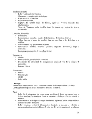 Tendinitis	
  bicipital	
  
• Dolor	
  región	
  anterior	
  hombro	
  
• Abducción	
  y	
  rotación	
  interna	
  limitada	
  
• Hacer	
  maniobra	
  de	
  rodaje	
  
• Palpación	
  dolorosa	
  
• Ruptura	
   del	
   tendón	
   largo	
   del	
   bíceps,	
   signo	
   de	
   Popeye:	
   musculo	
   deja	
  
abultamiento.	
  
• Signo	
   de	
   Yargason:	
   dolor	
   tendón	
   largo	
   de	
   bíceps	
   por	
   supinación	
   contra	
  
resistencia.	
  	
  
	
  
Capsulitis	
  de	
  hombro	
  
• Difícil	
  verlo	
  
• Por	
  retraso	
  en	
  consulta	
  o	
  medico	
  de	
  tratamiento	
  de	
  hombro	
  doloroso	
  
• Si	
   hay	
   fractura	
   o	
   lesión	
   de	
   hombro,	
   hay	
   que	
   movilizar	
   a	
   los	
   2-­‐3	
   días,	
   o	
   se	
  
rigidiza.	
  
• Si	
  es	
  diabético	
  hay	
  que	
  moverlo	
  urgente.	
  
• Personalidad	
   hombro	
   doloroso	
   (ansioso,	
   inquieto,	
   depresivo):	
   llega	
   a	
  
capsulitis.	
  
• Causa	
  es	
  por	
  retracción	
  de	
  capsula	
  articular.	
  
	
  
Diagnostico	
  
• Clínico	
  
• Exámenes	
  son	
  generalmente	
  normales	
  
• Disociación	
   de	
   intensidad	
   del	
   compromiso	
   funcional	
   y	
   la	
   de	
   la	
   imagen	
   à	
  
capsulitis.	
  
• Examen	
  clínico	
  
	
  
Tratamiento	
  
• Precoz	
  
• Kinesiología	
  
• AINES	
  
• Infiltración	
  
	
  
Lumbago	
  
Síntomas	
  de	
  este	
  trastorno	
  son	
  la	
  causa	
  mas	
  común	
  de	
  discapacidad	
  en	
  <45	
  años.	
  
Lumbalgia	
  es	
  la	
  segunda	
  causa	
  mas	
  común	
  de	
  visita	
  al	
  medico.	
  
	
  
Tipos	
  
• Dolor	
   local:	
   distensión	
   de	
   estructuras	
   sensibles	
   al	
   dolor	
   que	
   comprimen	
   o	
  
irritan	
   terminación	
   nerviosas.	
   Dolor	
   se	
   ubica	
   cerca	
   de	
   la	
   porción	
   afectada	
   de	
   la	
  
espalda.	
  
• Dolor	
   referido	
   a	
   la	
   espalda:	
   origen	
   abdominal	
   o	
   pélvico,	
   dolor	
   no	
   se	
   modifica	
  
con	
  movimientos	
  de	
  rutina	
  
• Dolor	
   columna	
   vertebral	
   (fascetario):	
   limitado	
   a	
   espalda	
   o	
   referido	
   a	
  
extremidades	
  inferiores	
  o	
  glúteos.	
  Trastornos	
  del	
  tercio	
  superior	
  de	
  la	
  columna	
  
	
  

38	
  

 