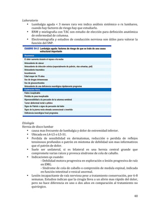 Laboratorio	
  
• Lumbalgia	
   aguda	
   <	
   3	
   meses	
   rara	
   vez	
   indica	
   análisis	
   sistémico	
   o	
   rx	
   lumbares,	
  
cuando	
  hay	
  factores	
  de	
  riesgo	
  hay	
  que	
  estudiarlo.	
  
• RNM	
  y	
  mielografia	
  con	
  TAC	
  son	
  estudio	
  de	
  elección	
  para	
  definición	
  anatómica	
  
de	
  enfermedad	
  de	
  columna.	
  
• Electromiografía	
   y	
   estudios	
   de	
   conducción	
   nerviosa	
   son	
   útiles	
   para	
   valorar	
   la	
  
función	
  del	
  SNP.	
  

	
  
	
  
Etiología	
  
Hernia	
  de	
  disco	
  lumbar	
  
• causa	
  mas	
  frecuente	
  de	
  lumbalgia	
  y	
  dolor	
  de	
  extremidad	
  inferior.	
  
• Ubicada	
  en	
  L4-­‐L5	
  o	
  L5-­‐S1.	
  
• Perdida	
   de	
   sensibilidad	
   en	
   dermatomas,	
   reducción	
   o	
   perdida	
   de	
   reflejos	
  
tensinosos	
  profundos	
  o	
  patrón	
  en	
  miotoma	
  de	
  debilidad	
  son	
  mas	
  informativos	
  
que	
  el	
  patrón	
  de	
  dolor.	
  	
  
• Suele	
   ser	
   unilateral,	
   si	
   es	
   bilateral	
   es	
   una	
   hernia	
   central	
   grande	
   que	
  
compromete	
  varias	
  raíces	
  y	
  provoca	
  síndrome	
  de	
  cola	
  de	
  caballo.	
  
• Indicaciones	
  qx	
  cuando:	
  
	
  
	
  
-­‐	
  Debilidad	
  motora	
  progresiva	
  en	
  exploración	
  o	
  lesión	
  progresiva	
  de	
  raíz	
  	
  
	
  
	
  
en	
  EMG.	
  
	
  
	
  
-­‐	
   Síndrome	
   de	
   cola	
   de	
   caballo	
   o	
   compresión	
   de	
   medula	
   espinal,	
   indicada	
  
	
  
	
  
en	
  función	
  intestinal	
  o	
  vesical	
  anormal.	
  
• Lesión	
   incapacitante	
   de	
   raíz	
   nerviosa	
   pese	
   a	
   tratamiento	
   conservación,	
   por	
   6-­‐8	
  
semanas.	
   Estudios	
   indican	
   que	
   la	
   cirugía	
   lleva	
   a	
   un	
   alivio	
   mas	
   rápido	
   del	
   dolor,	
  
pero	
   no	
   hace	
   diferencia	
   en	
   uno	
   o	
   dos	
   años	
   en	
   comparación	
   al	
   tratamiento	
   no	
  
quirúrgico.	
  
	
  

40	
  

 