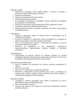 Estenosis	
  medular	
  
• Claudicación	
   neurogena:	
   dolor	
   espalda,	
   glúteos	
   o	
   piernas	
   al	
   caminar	
   o	
  
permaneces	
  de	
  pie	
  que	
  disminuye	
  al	
  sentarse.	
  
• Síntomas	
  son	
  bilaterales.	
  
• Síntomas	
  son	
  al	
  ponerse	
  de	
  pie	
  sin	
  caminar.	
  
• Síntomas	
  disminuyen	
  al	
  sentarse.	
  
• Se	
   acompaña	
   de	
   deficiencias	
   neurológicas	
   focales,	
   deficiencia	
   neurológica	
  
grave	
  (parálisis,	
  incontinencia).	
  
• Estenosis	
  es	
  secundaria	
  a	
  factores	
  adquiridos	
  (75%),	
  congénitos	
  o	
  mixtos.	
  
• Tratamiento	
  sintomático	
  adecuado	
  en	
  casos	
  leves.	
  
• Cirugía	
   cuando	
   tto	
   medico	
   no	
   permite	
   realización	
   vida	
   diaria	
   o	
   si	
   hay	
   signos	
  
neurológicos	
  focales.	
  
	
  
Traumatismo	
  
• Esguince	
   o	
   distención	
   lumbar	
   à	
   lesiones	
   leves	
   y	
   autolimitadas	
   que	
   se	
  
acompaña	
  de	
  lumbalgia	
  
• Fracturas	
   vertebrales	
   à	
   compresión	
   cuerpos	
   vertebrales.	
   Se	
   acompaña	
   de	
  
deterioro	
  neurológico,	
  indicada	
  la	
  cirugía	
  a	
  la	
  brevedad.	
  
• TAC	
   es	
   herramienta	
   para	
   detectar	
   	
   enfermedad	
   de	
   columna	
   en	
   caso	
   de	
  
traumatismo	
  moderado	
  o	
  intenso.	
  
• Fracturas	
   no	
   traumáticas	
   es	
   por	
   osteoporosis,	
   osteomalacia,	
  
hiperparatioidismo,	
   hipertiroidismo,	
   mieloma	
   múltiple	
   o	
   carcinoma	
  
metastasico.	
  
	
  
Espondilolistesis	
  
• Deslizamiento	
   de	
   porción	
   anterior	
   de	
   columna	
   vertebral	
   en	
   sentido	
  
anterógrado,	
  dejando	
  detrás	
  elementos	
  posteriores,	
  nivel	
  L4-­‐L5	
  >	
  L5-­‐S1,	
  causa	
  
lumbalgia	
  o	
  radiculopatia/síndrome	
  de	
  cola	
  de	
  caballo.	
  
	
  
Osteoartritis	
  (espondiloartritis)	
  
• Dolor	
   de	
   espalda	
   con	
   movimiento	
   de	
   columna	
   vertebral	
   acompañado	
   de	
  
rigidez.	
  
• Aumenta	
  con	
  la	
  edad	
  
• Datos	
  rx	
  no	
  se	
  correlaciona	
  con	
  intensidad	
  del	
  dolor.	
  
• Osteofitos	
   o	
   combinación	
   de	
   disco-­‐osteofitos	
   para	
   causar	
   o	
   contribuir	
   a	
   la	
  
estenosis	
   del	
   conducto	
   medular	
   central,	
   estenosis	
   de	
   recesos	
   laterales	
   o	
  
estrechamiento	
  de	
  agujeros	
  intervertebrales.	
  
	
  
Metástasis	
  vertebral	
  
• Lumbalgia	
   es	
   síntoma	
   neurológico	
   mas	
   común	
   en	
   pacientes	
   con	
   cáncer	
  
generalizado	
  o	
  algunas	
  molestias	
  principal.	
  
• Dolor	
  no	
  disminuye	
  en	
  reposo.	
  
• Canceres	
   mas	
   comunes	
   de	
   columna	
   son	
   carcinomas	
   metastasicos,	
   mieloma	
  
múltiple	
  y	
  linfomas.	
  

	
  

41	
  

 