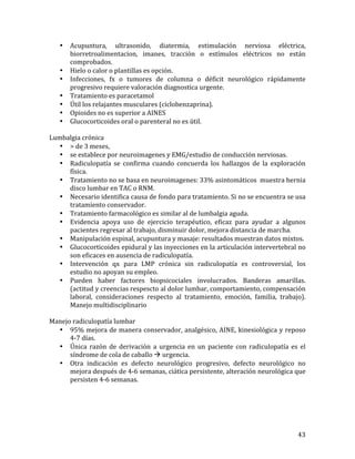 •

•
•
•
•
•
•

Acupuntura,	
   ultrasonido,	
   diatermia,	
   estimulación	
   nerviosa	
   eléctrica,	
  
biorretroalimentacion,	
   imanes,	
   tracción	
   o	
   estímulos	
   eléctricos	
   no	
   están	
  
comprobados.	
  
Hielo	
  o	
  calor	
  o	
  plantillas	
  es	
  opción.	
  
Infecciones,	
   fx	
   o	
   tumores	
   de	
   columna	
   o	
   déficit	
   neurológico	
   rápidamente	
  
progresivo	
  requiere	
  valoración	
  diagnostica	
  urgente.	
  
Tratamiento	
  es	
  paracetamol	
  
Útil	
  los	
  relajantes	
  musculares	
  (ciclobenzaprina).	
  
Opioides	
  no	
  es	
  superior	
  a	
  AINES	
  	
  
Glucocorticoides	
  oral	
  o	
  parenteral	
  no	
  es	
  útil.	
  

	
  
Lumbalgia	
  crónica	
  
• >	
  de	
  3	
  meses,	
  
• se	
  establece	
  por	
  neuroimagenes	
  y	
  EMG/estudio	
  de	
  conducción	
  nerviosas.	
  
• Radiculopatía	
   se	
   confirma	
   cuando	
   concuerda	
   los	
   hallazgos	
   de	
   la	
   exploración	
  
física.	
  
• Tratamiento	
  no	
  se	
  basa	
  en	
  neuroimagenes:	
  33%	
  asintomáticos	
  	
  muestra	
  hernia	
  
disco	
  lumbar	
  en	
  TAC	
  o	
  RNM.	
  
• Necesario	
  identifica	
  causa	
  de	
  fondo	
  para	
  tratamiento.	
  Si	
  no	
  se	
  encuentra	
  se	
  usa	
  
tratamiento	
  conservador.	
  
• Tratamiento	
  farmacológico	
  es	
  similar	
  al	
  de	
  lumbalgia	
  aguda.	
  
• Evidencia	
   apoya	
   uso	
   de	
   ejercicio	
   terapéutico,	
   eficaz	
   para	
   ayudar	
   a	
   algunos	
  
pacientes	
  regresar	
  al	
  trabajo,	
  disminuir	
  dolor,	
  mejora	
  distancia	
  de	
  marcha.	
  
• Manipulación	
  espinal,	
  acupuntura	
  y	
  masaje:	
  resultados	
  muestran	
  datos	
  mixtos.	
  
• Glucocorticoides	
  epidural	
  y	
  las	
  inyecciones	
  en	
  la	
  articulación	
  intervertebral	
  no	
  
son	
  eficaces	
  en	
  ausencia	
  de	
  radiculopatía.	
  
• Intervención	
   qx	
   para	
   LMP	
   crónica	
   sin	
   radiculopatía	
   es	
   controversial,	
   los	
  
estudio	
  no	
  apoyan	
  su	
  empleo.	
  
• Pueden	
   haber	
   factores	
   biopsicociales	
   involucrados.	
   Banderas	
   amarillas.	
  
(actitud	
  y	
  creencias	
  respescto	
  al	
  dolor	
  lumbar,	
  comportamiento,	
  compensación	
  
laboral,	
   consideraciones	
   respecto	
   al	
   tratamiento,	
   emoción,	
   familia,	
   trabajo).	
  
Manejo	
  multidisciplinario	
  
	
  
Manejo	
  radiculopatía	
  lumbar	
  
• 95%	
  mejora	
  de	
  manera	
  conservador,	
  analgésico,	
  AINE,	
  kinesiológica	
  y	
  reposo	
  
4-­‐7	
  días.	
  	
  
• Única	
   razón	
   de	
   derivación	
   a	
   urgencia	
   en	
   un	
   paciente	
   con	
   radiculopatía	
   es	
   el	
  
síndrome	
  de	
  cola	
  de	
  caballo	
  à	
  urgencia.	
  	
  
• Otra	
   indicación	
   es	
   defecto	
   neurológico	
   progresivo,	
   defecto	
   neurológico	
   no	
  
mejora	
  después	
  de	
  4-­‐6	
  semanas,	
  ciática	
  persistente,	
  alteración	
  neurológica	
  que	
  
persisten	
  4-­‐6	
  semanas.	
  	
  
	
  
	
  
	
  
	
  
	
  

43	
  

 