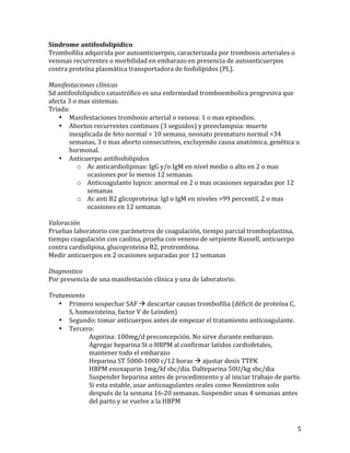 Síndrome	
  antifosfolipidico	
  
Trombofilia	
  adquirida	
  por	
  autoanticuerpos,	
  caracterizada	
  por	
  trombosis	
  arteriales	
  o	
  
venosas	
  recurrentes	
  o	
  morbilidad	
  en	
  embarazo	
  en	
  presencia	
  de	
  autoanticuerpos	
  
contra	
  proteína	
  plasmática	
  transportadora	
  de	
  fosfolípidos	
  (PL).	
  
	
  
Manifestaciones	
  clínicas	
  
Sd	
  antifosfolipidico	
  catastrófico	
  es	
  una	
  enfermedad	
  tromboembolica	
  progresiva	
  que	
  
afecta	
  3	
  o	
  mas	
  sistemas.	
  
Triada:	
  
• Manifestaciones	
  trombosis	
  arterial	
  o	
  venosa:	
  1	
  o	
  mas	
  episodios.	
  
• Abortos	
  recurrentes	
  continuos	
  (3	
  seguidos)	
  y	
  preeclampsia:	
  muerte	
  
inexplicada	
  de	
  feto	
  normal	
  >	
  10	
  semana,	
  neonato	
  prematuro	
  normal	
  <34	
  
semanas,	
  3	
  o	
  mas	
  aborto	
  consecutivos,	
  excluyendo	
  causa	
  anatómica,	
  genética	
  u	
  
hormonal.	
  
• Anticuerpo	
  antifosfolipidos	
  
o Ac	
  anticardiolipinas:	
  IgG	
  y/o	
  IgM	
  en	
  nivel	
  medio	
  o	
  alto	
  en	
  2	
  o	
  mas	
  
ocasiones	
  por	
  lo	
  menos	
  12	
  semanas.	
  
o Anticoagulante	
  lupico:	
  anormal	
  en	
  2	
  o	
  mas	
  ocasiones	
  separadas	
  por	
  12	
  
semanas	
  
o Ac	
  anti	
  B2	
  glicoproteina:	
  IgI	
  o	
  IgM	
  en	
  niveles	
  >99	
  percentil,	
  2	
  o	
  mas	
  
ocasiones	
  en	
  12	
  semanas	
  
	
  
Valoración	
  
Pruebas	
  laboratorio	
  con	
  parámetros	
  de	
  coagulación,	
  tiempo	
  parcial	
  tromboplastina,	
  
tiempo	
  coagulación	
  con	
  caolina,	
  prueba	
  con	
  veneno	
  de	
  serpiente	
  Russell,	
  anticuerpo	
  
contra	
  cardiolipina,	
  glucoproteina	
  B2,	
  protrombina.	
  
Medir	
  anticuerpos	
  en	
  2	
  ocasiones	
  separadas	
  por	
  12	
  semanas	
  
	
  
Diagnostico	
  
Por	
  presencia	
  de	
  una	
  manifestación	
  clínica	
  y	
  una	
  de	
  laboratorio.	
  
	
  
Tratamiento	
  
• Primero	
  sospechar	
  SAF	
  à	
  descartar	
  causas	
  trombofilia	
  (déficit	
  de	
  proteína	
  C,	
  
S,	
  homocisteina,	
  factor	
  V	
  de	
  Leinden)	
  
• Segundo:	
  tomar	
  anticuerpos	
  antes	
  de	
  empezar	
  el	
  tratamiento	
  anticoagulante.	
  
• Tercero:	
  	
  
	
  
Aspirina:	
  100mg/d	
  preconcepción.	
  No	
  sirve	
  durante	
  embarazo.	
  
	
  
Agregar	
  heparina	
  St	
  o	
  HBPM	
  al	
  confirmar	
  latidos	
  cardiofetales,	
  
	
  
mantener	
  todo	
  el	
  embarazo	
  
	
  
Heparina	
  ST	
  5000-­‐1000	
  c/12	
  horas	
  à	
  ajustar	
  dosis	
  TTPK	
  
	
  
HBPM	
  enoxaparin	
  1mg/kf	
  sbc/dia.	
  Dalteparina	
  50U/kg	
  sbc/dia	
  
	
  
Suspender	
  heparina	
  antes	
  de	
  procedimiento	
  y	
  al	
  iniciar	
  trabajo	
  de	
  parto.	
  
	
  
Si	
  esta	
  estable,	
  usar	
  anticoagulantes	
  orales	
  como	
  Neosintron	
  solo	
  
	
  
después	
  de	
  la	
  semana	
  16-­‐20	
  semanas.	
  Suspender	
  unas	
  4	
  semanas	
  antes	
  
	
  
del	
  parto	
  y	
  se	
  vuelve	
  a	
  la	
  HBPM	
  

	
  

5	
  

 