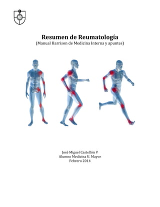  

	
  
Resumen	
  de	
  Reumatología	
  
	
  

(Manual	
  Harrison	
  de	
  Medicina	
  Interna	
  y	
  apuntes)	
  
	
  
	
  

	
  

	
  
	
  
	
  
	
  
	
  
	
  

José	
  Miguel	
  Castellón	
  V	
  
Alumno	
  Medicina	
  U.	
  Mayor	
  
Febrero	
  2014	
  
	
  
	
  
	
  
	
  

 