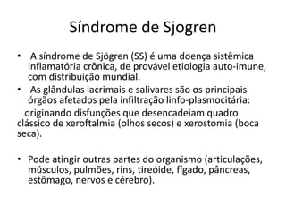 Síndrome de Sjogren 
• A síndrome de Sjögren (SS) é uma doença sistêmica 
inflamatória crônica, de provável etiologia auto-imune, 
com distribuição mundial. 
• As glândulas lacrimais e salivares são os principais 
órgãos afetados pela infiltração linfo-plasmocitária: 
originando disfunções que desencadeiam quadro 
clássico de xeroftalmia (olhos secos) e xerostomia (boca 
seca). 
• Pode atingir outras partes do organismo (articulações, 
músculos, pulmões, rins, tireóide, fígado, pâncreas, 
estômago, nervos e cérebro). 
 