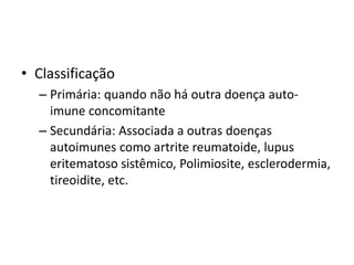 • Classificação 
– Primária: quando não há outra doença auto-imune 
concomitante 
– Secundária: Associada a outras doenças 
autoimunes como artrite reumatoide, lupus 
eritematoso sistêmico, Polimiosite, esclerodermia, 
tireoidite, etc. 
 