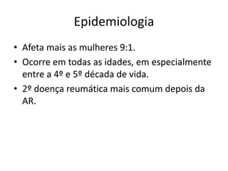 Epidemiologia 
• Afeta mais as mulheres 9:1. 
• Ocorre em todas as idades, em especialmente 
entre a 4º e 5º década de vida. 
• 2º doença reumática mais comum depois da 
AR. 
 