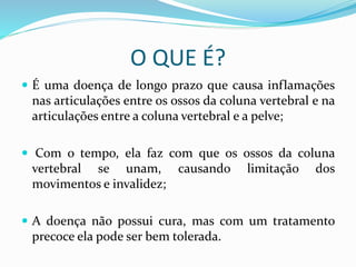 O QUE É? 
 É uma doença de longo prazo que causa inflamações 
nas articulações entre os ossos da coluna vertebral e na 
articulações entre a coluna vertebral e a pelve; 
 Com o tempo, ela faz com que os ossos da coluna 
vertebral se unam, causando limitação dos 
movimentos e invalidez; 
 A doença não possui cura, mas com um tratamento 
precoce ela pode ser bem tolerada. 
 