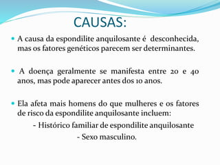 CAUSAS: 
 A causa da espondilite anquilosante é desconhecida, 
mas os fatores genéticos parecem ser determinantes. 
 A doença geralmente se manifesta entre 20 e 40 
anos, mas pode aparecer antes dos 10 anos. 
 Ela afeta mais homens do que mulheres e os fatores 
de risco da espondilite anquilosante incluem: 
- Histórico familiar de espondilite anquilosante 
- Sexo masculino. 
 