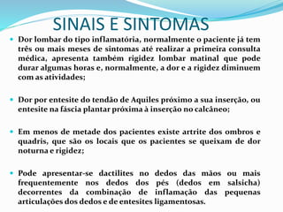 SINAIS E SINTOMAS 
 Dor lombar do tipo inflamatória, normalmente o paciente já tem 
três ou mais meses de sintomas até realizar a primeira consulta 
médica, apresenta também rigidez lombar matinal que pode 
durar algumas horas e, normalmente, a dor e a rigidez diminuem 
com as atividades; 
 Dor por entesite do tendão de Aquiles próximo a sua inserção, ou 
entesite na fáscia plantar próxima à inserção no calcâneo; 
 Em menos de metade dos pacientes existe artrite dos ombros e 
quadris, que são os locais que os pacientes se queixam de dor 
noturna e rigidez; 
 Pode apresentar-se dactilites no dedos das mãos ou mais 
frequentemente nos dedos dos pés (dedos em salsicha) 
decorrentes da combinação de inflamação das pequenas 
articulações dos dedos e de entesites ligamentosas. 
 