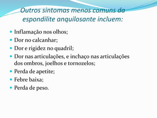 Outros sintomas menos comuns da 
espondilite anquilosante incluem: 
 Inflamação nos olhos; 
 Dor no calcanhar; 
 Dor e rigidez no quadril; 
 Dor nas articulações, e inchaço nas articulações 
dos ombros, joelhos e tornozelos; 
 Perda de apetite; 
 Febre baixa; 
 Perda de peso. 
 