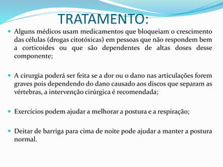 TRATAMENTO: 
 Alguns médicos usam medicamentos que bloqueiam o crescimento 
das células (drogas citotóxicas) em pessoas que não respondem bem 
a corticoides ou que são dependentes de altas doses desse 
componente; 
 A cirurgia poderá ser feita se a dor ou o dano nas articulações forem 
graves pois dependendo do dano causado aos discos que separam as 
vértebras, a intervenção cirúrgica é recomendada; 
 Exercícios podem ajudar a melhorar a postura e a respiração; 
 Deitar de barriga para cima de noite pode ajudar a manter a postura 
normal. 
 