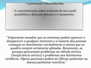 - A prevenção é desconhecida; 
- A conscientização sobre os fatores de risco pode 
possibilitar a detecção precoce e o tratamento; 
“Importante ressaltar que os sintomas podem aparecer e 
desaparecer a qualquer momento e a maioria das pessoas 
consegue se movimentar normalmente a menos que os 
quadris estejam seriamente afetados. Raramente, as 
pessoas apresentam problemas na válvula aórtica 
(insuficiência aórtica) e problemas nos batimentos 
cardíacos. Alguns pacientes podem ter fibrose pulmonar ou 
doença pulmonar restritiva.” 
 