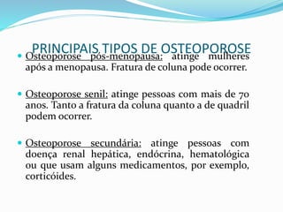 PRINCIPAIS TIPOS DE OSTEOPOROSE  Osteoporose pós-menopausa: atinge mulheres 
após a menopausa. Fratura de coluna pode ocorrer. 
 Osteoporose senil: atinge pessoas com mais de 70 
anos. Tanto a fratura da coluna quanto a de quadril 
podem ocorrer. 
 Osteoporose secundária: atinge pessoas com 
doença renal hepática, endócrina, hematológica 
ou que usam alguns medicamentos, por exemplo, 
corticóides. 
 
