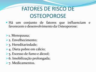 FATORES DE RISCO DE 
OSTEOPOROSE 
 Há um conjunto de fatores que influenciam e 
favorecem o desenvolvimento da Osteoporose: 
1. Menopausa; 
2. Envelhecimento; 
3. Hereditariedade; 
4. Dieta pobre em cálcio; 
5. Excesso de fumo e álcool; 
6. Imobilização prolongada; 
7. Medicamentos. 
 