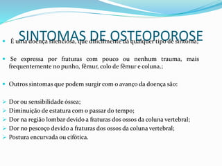 SINTOMAS DE OSTEOPOROSE  É uma doença silenciosa, que dificilmente dá qualquer tipo de sintoma; 
 Se expressa por fraturas com pouco ou nenhum trauma, mais 
frequentemente no punho, fêmur, colo de fêmur e coluna.; 
 Outros sintomas que podem surgir com o avanço da doença são: 
 Dor ou sensibilidade óssea; 
 Diminuição de estatura com o passar do tempo; 
 Dor na região lombar devido a fraturas dos ossos da coluna vertebral; 
 Dor no pescoço devido a fraturas dos ossos da coluna vertebral; 
 Postura encurvada ou cifótica. 
 
