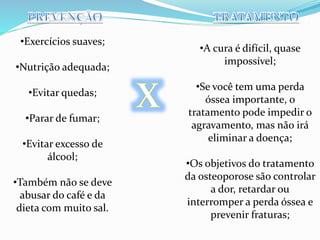 •Exercícios suaves; 
•Nutrição adequada; 
•Evitar quedas; 
•Parar de fumar; 
•Evitar excesso de 
álcool; 
•Também não se deve 
abusar do café e da 
dieta com muito sal. 
•A cura é difícil, quase 
impossível; 
•Se você tem uma perda 
óssea importante, o 
tratamento pode impedir o 
agravamento, mas não irá 
eliminar a doença; 
•Os objetivos do tratamento 
da osteoporose são controlar 
a dor, retardar ou 
interromper a perda óssea e 
prevenir fraturas; 
 