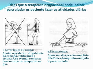 Dicas que o terapeuta ocupacional pode indicar 
para ajudar os paciente fazer as atividades diárias 
1. Lavar louça ou roupa: 
Apoiar o pé dentro do gabinete 
da cozinha, retificando a 
coluna. Use avental e encoste 
bem o corpo no tanque ou na 
pia. 
2.Passar roupa: 
Apoie um dos pés em uma lista 
telefônica,banquinho ou tijolo 
e passe de lado. 
 