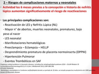 2 – Riesgos de complicaciones maternas y neonatales
• Actividad los 6 meses previos a la concepción e historia de nefritis
lúpica aumentan significativamente el riesgo de reactivaciones
• Las principales complicaciones son:
- Reactivación de LES y Nefritis Lúpica (NL)
- Mayor n° de abortos, muertes neonatales, prematurez, bajo
peso al nacer
- LES neonatal
- Manifestaciones hematológicas
- Preeclampsia – Eclampsia – HELLP
- Desprendimiento prematuro de placenta normoinserta (DPPNI)
- Hipertensión Pulmonar
- Eventos Trombóticos en SAF
Pregnancy related problems in rheumatic diseases, including the antiphospholipid syndrome 2016 – EULAR Module 19
CurrentOpinionPharmacology2013;13:1-6,Am J MedGenetA 2012;158ª:588-596.
ESTUDIO PROMISSE
Morbilidad y mortalidad en el síndrome antifosfolípido durante un período de 10 años: un estudio prospectivo multicéntrico de 1000 pacientes.
Annals Of Rheumatic disease.
 