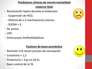 Predictores clínicos de mormi-mortalidad
materno fetal
• Reactivación lúpica durante el embarazo:
- Suspensión de HCQ
- Historia de ≥ 3 reactivaciones previas
- SLEDAI > 5
• NL previa
• HTA
• Anticuerpos Antifosfolipídicos
Factores de buen pronóstico
• Remisión 3-6 meses previos ala concepción
• Creatinina < 1,5
• Proteinuria < 3 gr en 24 hs
• Buen control de la TA
 