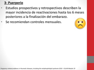 3- Puerperio
• Estudios prospectivos y retrospectivos describen la
mayor incidencia de reactivaciones hasta los 6 meses
posteriores a la finalización del embarazo.
• Se recomiendan controles mensuales.
Pregnancy related problems in rheumatic diseases, including the antiphospholipid syndrome 2016 – EULAR Module 19
 