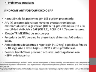 4 -Problemas especiales
SINDROME ANTIFOSFOLIPÍDICO O SAF
• Hasta 36% de las pacientes con LES pueden presentarlo.
• AFL (+) se correlaciona con mayores eventos trombóticos
maternos durante la gestación (OR 12.1), pre-eclampsia (OR 2.3),
morbilidad atribuida a SAF (OR 9.2), RCIU (OR 4.7) y prematurez.
• Dosaje TRIMESTRAL de anticuerpos
• Portadora de AFL pero no ha presentado síntomas: AAS a dosis
bajas.
• Antecedentes de abortos a repetición (< 10 seg) o pérdidas fetales
(> 10 seg): AAS a dosis bajas + HBPM a dosis profilácticas.
• Eventos trombóticos previos o actuales: anticoagulación con
HBPM o deltaparina.
EULAR recommendations for women’s health and the management of family planning, assisted reproduction, pregnancy and
menopause in patients with systemic lupus erythematosus and/or antiphospholipid syndrome Andreoli L, et al. Ann Rheum Dis
2016;0:1–10.
Pregnancy related problems in rheumatic diseases, including the antiphospholipid syndrome 2016 – EULAR Module 19
 