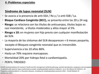 4 -Problemas especiales
Síndrome de lupus neonatal (SLN)
• Se asocia a la presencia de anti-SSA / Ro y / o anti-SSB / La.
• Bloque Cardíaco Congénito (BCC), se presenta entre las 20 y 24 seg.
• Riesgo: se relaciona con los títulos de anticuerpos, títulos bajos es
casi inexistente, a títulos moderados y altos mayor al 5%.
• Riesgo x 10: en mujeres con hijo previo con cualquier manifestación
de SLN.
• La mayoría de los síntomas del SLN desaparecen < 6 meses posparto,
excepto el Bloqueo congénito neonatal que es irreversible.
• Supervivencia a los 10 años 86%.
• Hasta un 70% requiere marcapasos.
• Mortalidad 20% por hidrops fetal o cardiomiopatía.
• PERFIL TIROIDEO
EULAR recommendations for women’s health and the management of family planning, assisted reproduction, pregnancy and menopause
in patients with systemic lupus erythematosus and/or antiphospholipid syndrome Andreoli L, et al. Ann Rheum Dis 2016;0:1–10.
Pregnancy related problems in rheumatic diseases, including the antiphospholipid syndrome 2016 – EULAR Module 19
Izmirly et al, 2011
 