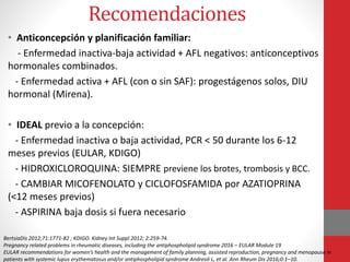 • Anticoncepción y planificación familiar:
- Enfermedad inactiva-baja actividad + AFL negativos: anticonceptivos
hormonales combinados.
- Enfermedad activa + AFL (con o sin SAF): progestágenos solos, DIU
hormonal (Mirena).
• IDEAL previo a la concepción:
- Enfermedad inactiva o baja actividad, PCR < 50 durante los 6-12
meses previos (EULAR, KDIGO)
- HIDROXICLOROQUINA: SIEMPRE previene los brotes, trombosis y BCC.
- CAMBIAR MICOFENOLATO y CICLOFOSFAMIDA por AZATIOPRINA
(<12 meses previos)
- ASPIRINA baja dosis si fuera necesario
Recomendaciones
BertsiaDis 2012;71:1771-82 ; KDIGO. Kidney Int Suppl 2012; 2:259-74.
Pregnancy related problems in rheumatic diseases, including the antiphospholipid syndrome 2016 – EULAR Module 19
EULAR recommendations for women’s health and the management of family planning, assisted reproduction, pregnancy and menopause in
patients with systemic lupus erythematosus and/or antiphospholipid syndrome Andreoli L, et al. Ann Rheum Dis 2016;0:1–10.
 