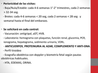 • Perioricidad de las visitas:
- Baja/Nula/Estable: cada 4-6 semanas 1°-2° trimestres, cada 2 semanas
> 32-34 seg.
- Brotes: cada 4-6 semanas < 20 seg, cada 2 semanas < 28 seg y
semanal hasta el final del embarazo.
• Se solicitará en cada control:
- Vacunación: antigripal, aDT, HVB.
- Laboratorio: hemograma con plaquetas, función renal, glucemia, PCR,
ionograma, hepatograma, sedimento urinario, VDRL.
- ANTICUERPOS, PROTEINURIA AL AZAR, COMPLEMENTO Y ANTI-DNA.
- Perfil tiroideo
- Ecografia obstétrica con doppler y biometría fetal según pautas
obstétricas habituales.
- HTA, EDEMAS, ORINA.
 