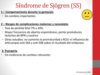Síndrome de Sjӧgren (SS)
1 – Comportamiento durante la gestación
• Sin cambios importantes.
2 – Riesgos de complicaciones maternas y neonatales
• Tasa de pérdida fetal 7% a 24%.
• Mayor frecuencia de abortos espontáneos, partos prematuros,
lactantes de BPN y cesárea.
• Otros estudios: no aumento la prematuridad o RCIU ni influencia de
anticuerpos anti-SSA y anti-SSB sobre el resultado del embarazo.
3- Puerperio
• Sin evidencias de cambios relevantes
De Carolis et al, 2014
 