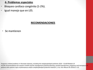 4- Problemas especiales
• Bloqueo cardíaco congénito (1-2%).
• Igual manejo que en LES.
RECOMENDACIONES
• Se mantienen
Pregnancy related problems in rheumatic diseases, including the antiphospholipid syndrome 2016 – EULAR Module 19
EULAR recommendations for women’s health and the management of family planning, assisted reproduction, pregnancy and menopause in
patients with systemic lupus erythematosus and/or antiphospholipid syndrome Andreoli L, et al. Ann Rheum Dis 2016;0:1–10.
 