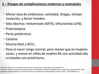 2 – Riesgos de complicaciones maternas y neonatales
• Menor tasa de embarazos: actividad, drogas, tiempo
evolución, y factor hombre.
• Más Abortos: metotrexato (MTX), leflunomida (LFN).
• Preeclampsia
• Parto pretérmino
• Cesárea
• Muerte fetal y RCIU.
• Peso al nacer rango normal, pero menor que en mujeres
sanas, y menor en niños de madres RA con actividad alta
o tratados con prednisona.
Martínez López JA, et al. Recomendaciones sobre actuaciones a seguir durante la edad fértil, el
embarazo, posparto y lactancia en pacientes con enfermedades reumáticas inflamatorias y autoinmunes. Reumatol Clin. 2016.
Pregnancy related problems in rheumatic diseases, including the antiphospholipid syndrome 2016 – EULAR Module 19
 