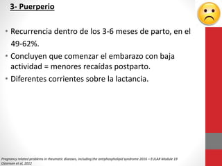 3- Puerperio
• Recurrencia dentro de los 3-6 meses de parto, en el
49-62%.
• Concluyen que comenzar el embarazo con baja
actividad = menores recaídas postparto.
• Diferentes corrientes sobre la lactancia.
Pregnancy related problems in rheumatic diseases, including the antiphospholipid syndrome 2016 – EULAR Module 19
Ostensen et al, 2012
 