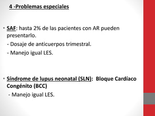 4 -Problemas especiales
• SAF: hasta 2% de las pacientes con AR pueden
presentarlo.
- Dosaje de anticuerpos trimestral.
- Manejo igual LES.
• Síndrome de lupus neonatal (SLN): Bloque Cardíaco
Congénito (BCC)
- Manejo igual LES.
 