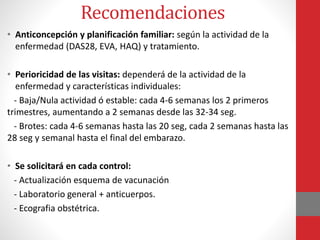• Anticoncepción y planificación familiar: según la actividad de la
enfermedad (DAS28, EVA, HAQ) y tratamiento.
• Perioricidad de las visitas: dependerá de la actividad de la
enfermedad y características individuales:
- Baja/Nula actividad ó estable: cada 4-6 semanas los 2 primeros
trimestres, aumentando a 2 semanas desde las 32-34 seg.
- Brotes: cada 4-6 semanas hasta las 20 seg, cada 2 semanas hasta las
28 seg y semanal hasta el final del embarazo.
• Se solicitará en cada control:
- Actualización esquema de vacunación
- Laboratorio general + anticuerpos.
- Ecografia obstétrica.
Recomendaciones
 