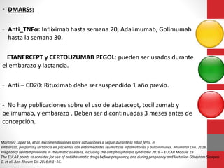 • DMARSs:
- Anti_TNFα: Infliximab hasta semana 20, Adalimumab, Golimumab
hasta la semana 30.
ETANERCEPT y CERTOLIZUMAB PEGOL: pueden ser usados durante
el embarazo y lactancia.
- Anti – CD20: Rituximab debe ser suspendido 1 año previo.
- No hay publicaciones sobre el uso de abatacept, tocilizumab y
belimumab, y embarazo . Deben ser dicontinuadas 3 meses antes de
concepción.
Martínez López JA, et al. Recomendaciones sobre actuaciones a seguir durante la edad fértil, el
embarazo, posparto y lactancia en pacientes con enfermedades reumáticas inflamatorias y autoinmunes. Reumatol Clin. 2016.
Pregnancy related problems in rheumatic diseases, including the antiphospholipid syndrome 2016 – EULAR Module 19
The EULAR points to consider for use of antirheumatic drugs before pregnancy, and during pregnancy and lactation Götestam Skorpen
C, et al. Ann Rheum Dis 2016;0:1–16.
 