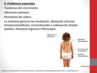4- Problemas especiales
• Trastornos del crecimiento.
- Afectación pelviana.
- Reemplazo de cadera.
- La anestesia general con intubación: afectación articular
temporomandibular, cricoaritenoide o subluxación atlanto -
axoidea. Anestesia regional o fibroscopia.
Pregnancy related problems in rheumatic diseases, including the antiphospholipid syndrome 2016 – EULAR Module 19
 