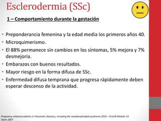 Esclerodermia (SSc)
1 – Comportamiento durante la gestación
• Preponderancia femenina y la edad media los primeros años 40.
• Microquimerismo.
• El 88% permanece sin cambios en los síntomas, 5% mejora y 7%
desmejoria.
• Embarazos con buenos resultados.
• Mayor riesgo en la forma difusa de SSc.
• Enfermedad difusa temprana que progresa rápidamente deben
esperar descenso de la actividad.
Pregnancy related problems in rheumatic diseases, including the antiphospholipid syndrome 2016 – EULAR Module 19
Steen 2007
 