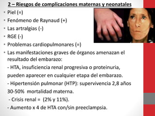 2 – Riesgos de complicaciones maternas y neonatales
• Piel (=)
• Fenómeno de Raynaud (+)
• Las artralgias (-)
• RGE (-)
• Problemas cardiopulmonares (=)
• Las manifestaciones graves de órganos amenazan el
resultado del embarazo:
- HTA, insuficiencia renal progresiva o proteinuria,
pueden aparecer en cualquier etapa del embarazo.
- Hipertensión pulmonar (HTP): supervivencia 2,8 años
30-50% mortalidad materna.
- Crisis renal = (2% y 11%).
- Aumento x 4 de HTA con/sin preeclampsia.
 