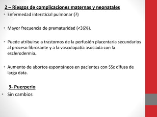 2 – Riesgos de complicaciones maternas y neonatales
• Enfermedad intersticial pulmonar (?)
• Mayor frecuencia de prematuridad (<36%).
• Puede atribuirse a trastornos de la perfusión placentaria secundarios
al proceso fibrosante y a la vasculopatía asociada con la
esclerodermia.
• Aumento de abortos espontáneos en pacientes con SSc difusa de
larga data.
3- Puerperio
• Sin cambios
 