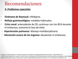 Recomendaciones
4- Problemas especiales
• Síndrome de Raynaud: nifedipina.
• Reflujo gastroesofágico: medidas habituales.
• Crisis renal: antecedente de CR, continuar con los IECA durante
el embarazo, aumenta la tasa de éxito.
• Hipertensión pulmonar: Manejo multidisciplinario.
• Afectación severa de los órganos: desalentar el embarazo.
Pregnancy related problems in rheumatic diseases, including the antiphospholipid syndrome 2016 – EULAR Module 19
EULAR recommendations for women’s health and the management of family planning, assisted reproduction, pregnancy and menopause in
patients with systemic lupus erythematosus and/or antiphospholipid syndrome Andreoli L, et al. Ann Rheum Dis 2016;0:1–10.
 