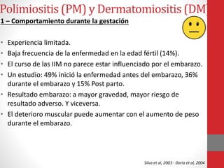 Polimiositis (PM) y Dermatomiositis (DM)
1 – Comportamiento durante la gestación
• Experiencia limitada.
• Baja frecuencia de la enfermedad en la edad fértil (14%).
• El curso de las IIM no parece estar influenciado por el embarazo.
• Un estudio: 49% inició la enfermedad antes del embarazo, 36%
durante el embarazo y 15% Post parto.
• Resultado embarazo: a mayor gravedad, mayor riesgo de
resultado adverso. Y viceversa.
• El deterioro muscular puede aumentar con el aumento de peso
durante el embarazo.
Silva et al, 2003 - Doria et al, 2004
 