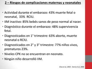 2 – Riesgos de complicaciones maternas y neonatales
• Actividad durante el embarazo: 43% muerte fetal o
neonatal, 33% RCIU.
• IIM inactivo: 85% bebés sanos de peso normal al nacer.
• Diagnóstico durante el embarazo: 48% supervivencia
fetal.
• Diagnosticados en 1° trimestre: 63% aborto, muerte
neonatal o RCIU.
• Diagnosticados en 2° y 3° trimestre: 77% niños vivos,
prematuros 23%.
• Niveles CPK no se encuentran en neonato.
• Ningún niño desarrolló IIM.
Silva et al, 2003 - Doria et al, 2004
 
