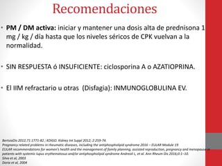 Recomendaciones
• PM / DM activa: iniciar y mantener una dosis alta de prednisona 1
mg / kg / día hasta que los niveles séricos de CPK vuelvan a la
normalidad.
• SIN RESPUESTA ó INSUFICIENTE: ciclosporina A o AZATIOPRINA.
• El IIM refractario u otras (Disfagia): INMUNOGLOBULINA EV.
BertsiaDis 2012;71:1771-82 ; KDIGO. Kidney Int Suppl 2012; 2:259-74.
Pregnancy related problems in rheumatic diseases, including the antiphospholipid syndrome 2016 – EULAR Module 19
EULAR recommendations for women’s health and the management of family planning, assisted reproduction, pregnancy and menopause in
patients with systemic lupus erythematosus and/or antiphospholipid syndrome Andreoli L, et al. Ann Rheum Dis 2016;0:1–10.
Silva et al, 2003
Doria et al, 2004
 