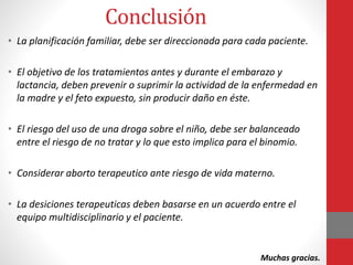 Conclusión
• La planificación familiar, debe ser direccionada para cada paciente.
• El objetivo de los tratamientos antes y durante el embarazo y
lactancia, deben prevenir o suprimir la actividad de la enfermedad en
la madre y el feto expuesto, sin producir daño en éste.
• El riesgo del uso de una droga sobre el niño, debe ser balanceado
entre el riesgo de no tratar y lo que esto implica para el binomio.
• Considerar aborto terapeutico ante riesgo de vida materno.
• La desiciones terapeuticas deben basarse en un acuerdo entre el
equipo multidisciplinario y el paciente.
Muchas gracias.
 