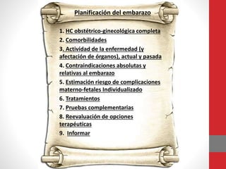 Planificación del embarazo
1. HC obstétrico-ginecológica completa
2. Comorbilidades
3. Actividad de la enfermedad (y
afectación de órganos), actual y pasada
4. Contraindicaciones absolutas y
relativas al embarazo
5. Estimación riesgo de complicaciones
materno-fetales Individualizado
6. Tratamientos
7. Pruebas complementarias
8. Reevaluación de opciones
terapéuticas
9. Informar
 