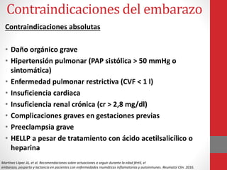 Contraindicaciones del embarazo
Contraindicaciones absolutas
• Daño orgánico grave
• Hipertensión pulmonar (PAP sistólica > 50 mmHg o
sintomática)
• Enfermedad pulmonar restrictiva (CVF < 1 l)
• Insuficiencia cardiaca
• Insuficiencia renal crónica (cr > 2,8 mg/dl)
• Complicaciones graves en gestaciones previas
• Preeclampsia grave
• HELLP a pesar de tratamiento con ácido acetilsalicílico o
heparina
Martínez López JA, et al. Recomendaciones sobre actuaciones a seguir durante la edad fértil, el
embarazo, posparto y lactancia en pacientes con enfermedades reumáticas inflamatorias y autoinmunes. Reumatol Clin. 2016.
 