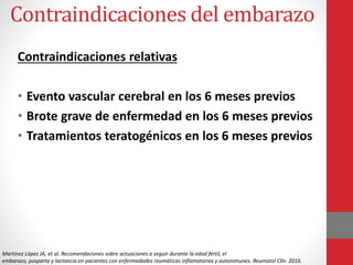 Contraindicaciones del embarazo
Contraindicaciones relativas
• Evento vascular cerebral en los 6 meses previos
• Brote grave de enfermedad en los 6 meses previos
• Tratamientos teratogénicos en los 6 meses previos
Martínez López JA, et al. Recomendaciones sobre actuaciones a seguir durante la edad fértil, el
embarazo, posparto y lactancia en pacientes con enfermedades reumáticas inflamatorias y autoinmunes. Reumatol Clin. 2016.
 