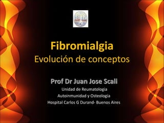 Fibromialgia
Evolución de conceptos
Prof Dr Juan Jose Scali
Unidad de Reumatologia
Autoinmunidad y Osteologia
Hospital Carlos G Durand- Buenos Aires
 