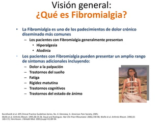Visión general:
¿Qué es Fibromialgia?
• La Fibromialgia es uno de los padecimientos de dolor crónico
diseminado más comunes
– Los pacientes con Fibromialgia generalmente presentan
• Hiperalgesia
• Alodinia
• Los pacientes con Fibromialgia pueden presentar un amplio rango
de síntomas adicionales incluyendo:
– Dolor a la palpación
– Trastornos del sueño
– Fatiga
– Rigidez matutina
– Trastornos cognitivos
– Trastornos del estado de ánimo
Burckhardt et al. APS Clinical Practice Guidelines Series, No. 4: Glenview, IL: American Pain Society; 2005;
Wolfe et al. Arthritis Rheum. 1995;38:19-28; Staud and Rodriguez. Nat Clin Pract Rheumatol. 2006;2:90-98; Wolfe et al. Arthritis Rheum. 1990;33:
160-172; Henriksson. J Rehabil Med. 2003;(suppl 41):89-94.
 